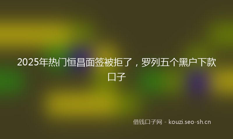2025年热门恒昌面签被拒了，罗列五个黑户下款口子