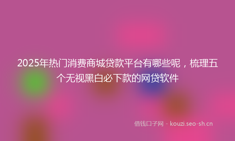 2025年热门消费商城贷款平台有哪些呢，梳理五个无视黑白必下款的网贷软件