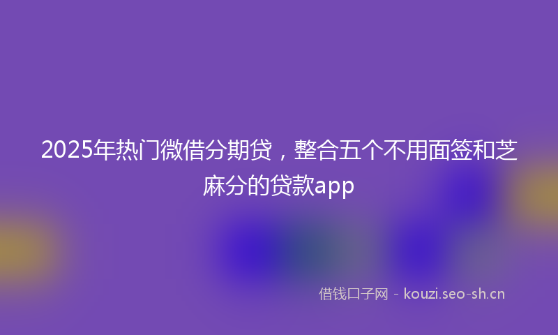 2025年热门微借分期贷，整合五个不用面签和芝麻分的贷款app