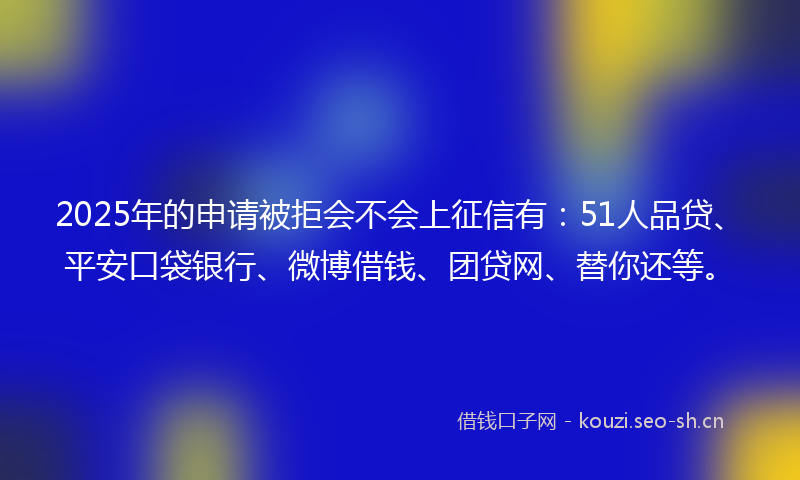 2025年的申请被拒会不会上征信有：51人品贷、平安口袋银行、微博借钱、团贷网、替你还等。