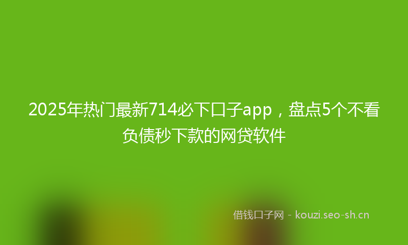 2025年热门最新714必下口子app，盘点5个不看负债秒下款的网贷软件
