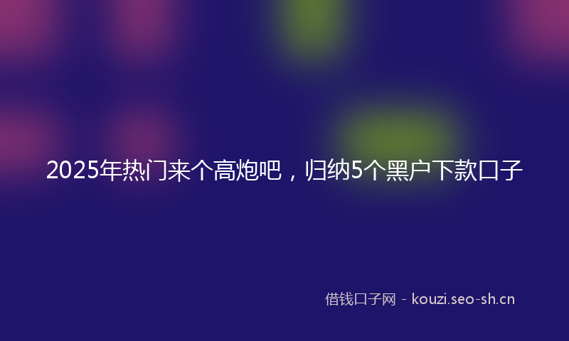 2025年热门来个高炮吧，归纳5个黑户下款口子