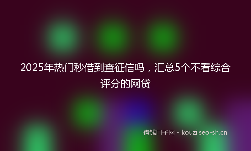 2025年热门秒借到查征信吗，汇总5个不看综合评分的网贷
