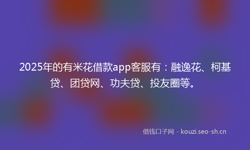 2025年的有米花借款app客服有：融逸花、柯基贷、团贷网、功夫贷、投友圈等。