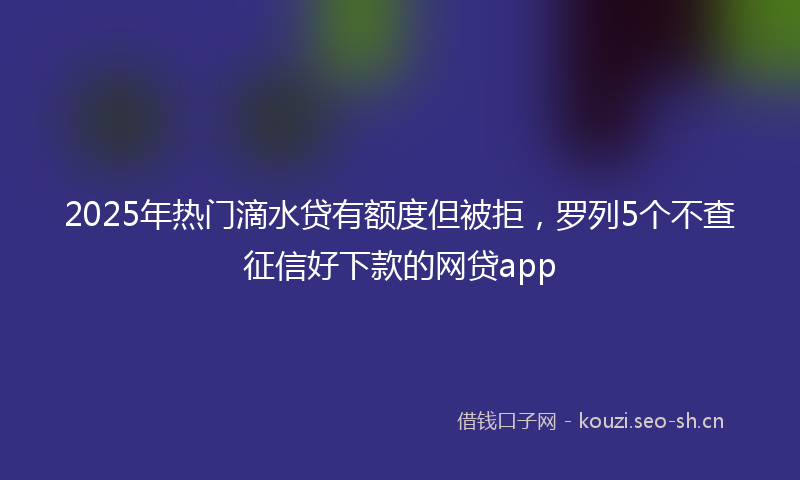 2025年热门滴水贷有额度但被拒，罗列5个不查征信好下款的网贷app