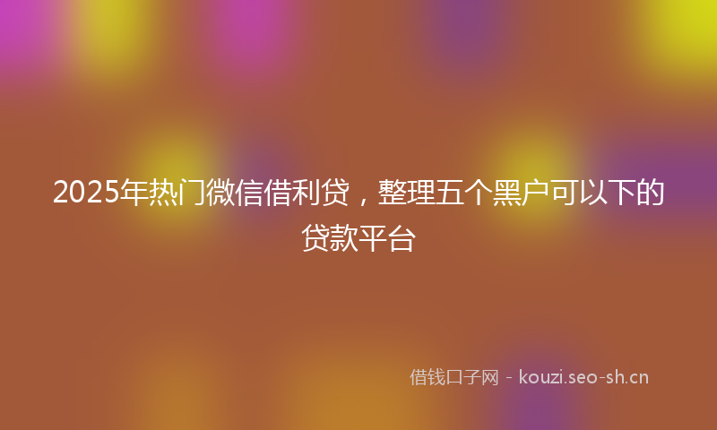 2025年热门微信借利贷，整理五个黑户可以下的贷款平台
