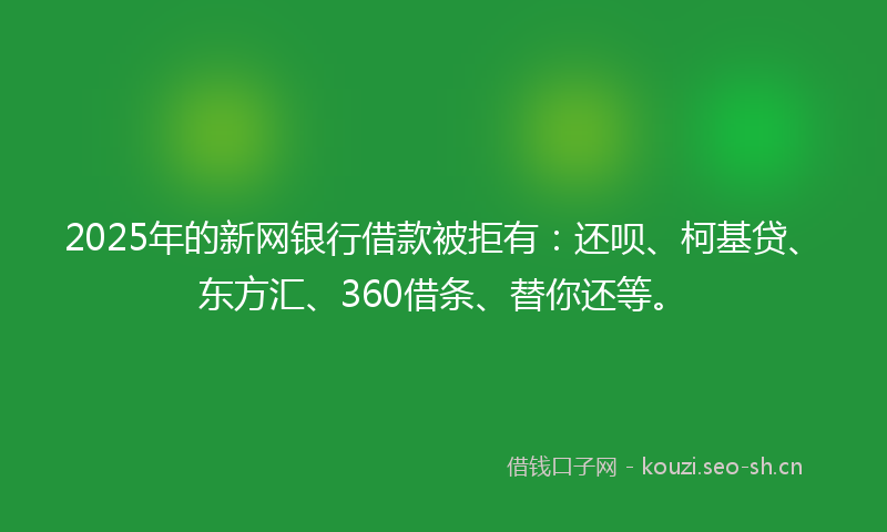 2025年的新网银行借款被拒有：还呗、柯基贷、东方汇、360借条、替你还等。