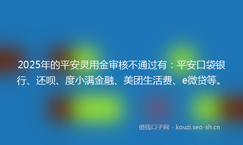 2025年的平安灵用金审核不通过有：平安口袋银行、还呗、度小满金融、美团生活费、e微贷等。