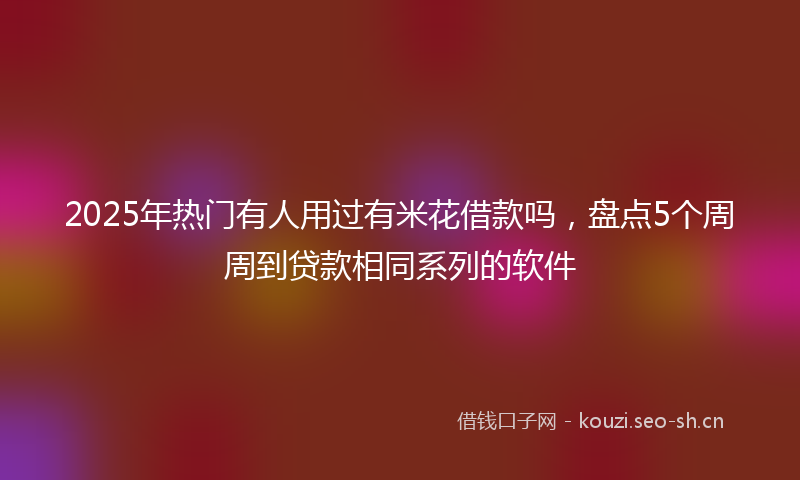 2025年热门有人用过有米花借款吗，盘点5个周周到贷款相同系列的软件