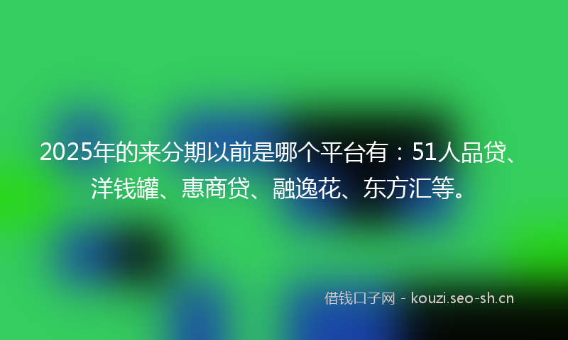 2025年的来分期以前是哪个平台有：51人品贷、洋钱罐、惠商贷、融逸花、东方汇等。