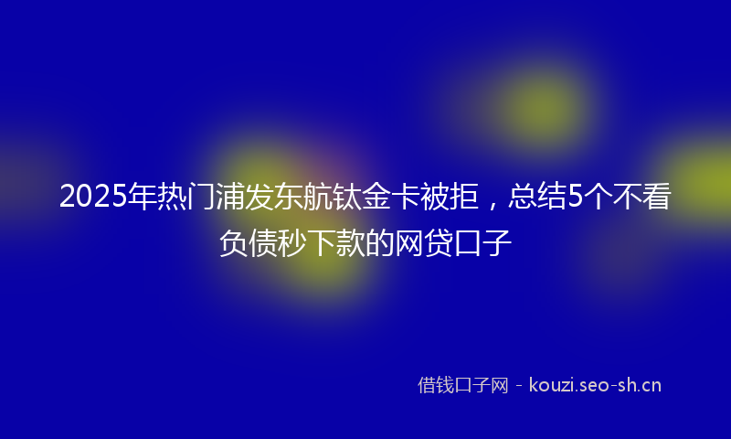 2025年热门浦发东航钛金卡被拒，总结5个不看负债秒下款的网贷口子
