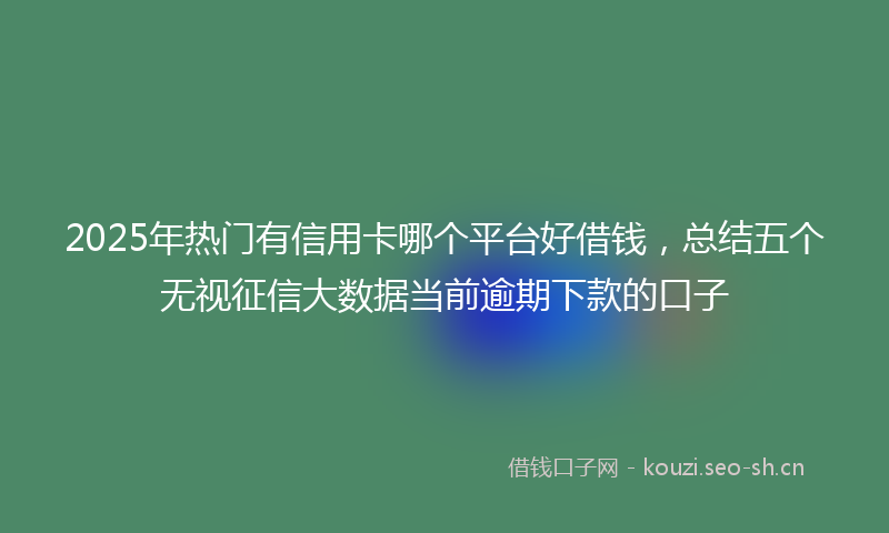 2025年热门有信用卡哪个平台好借钱，总结五个无视征信大数据当前逾期下款的口子