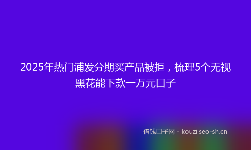 2025年热门浦发分期买产品被拒，梳理5个无视黑花能下款一万元口子