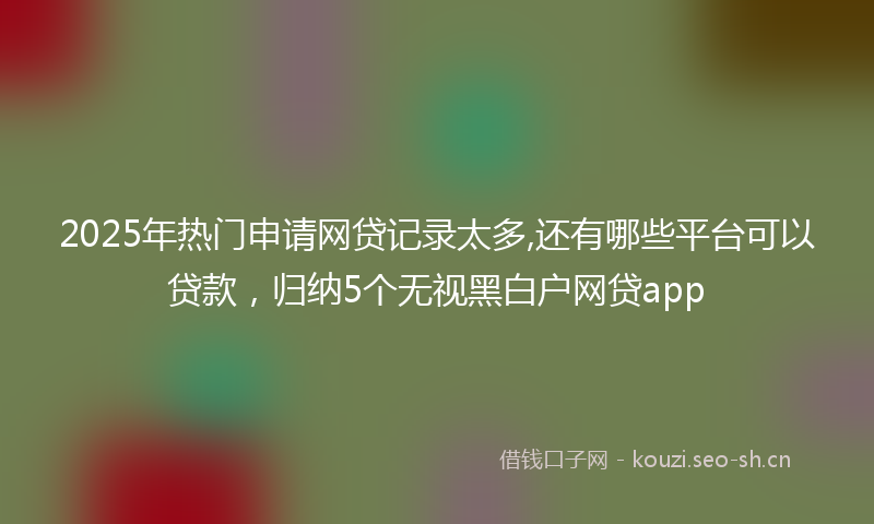 2025年热门申请网贷记录太多,还有哪些平台可以贷款，归纳5个无视黑白户网贷app