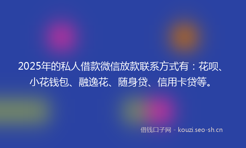 2025年的私人借款微信放款联系方式有：花呗、小花钱包、融逸花、随身贷、信用卡贷等。
