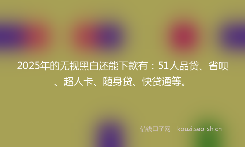 2025年的无视黑白还能下款有：51人品贷、省呗、超人卡、随身贷、快贷通等。