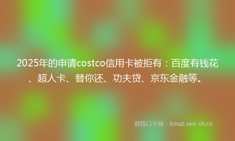 2025年的申请costco信用卡被拒有：百度有钱花、超人卡、替你还、功夫贷、京东金融等。