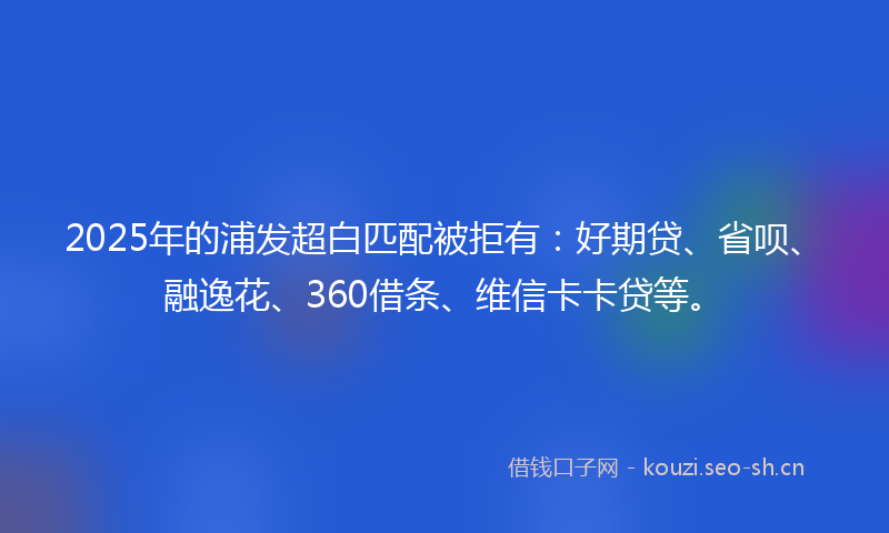 2025年的浦发超白匹配被拒有：好期贷、省呗、融逸花、360借条、维信卡卡贷等。
