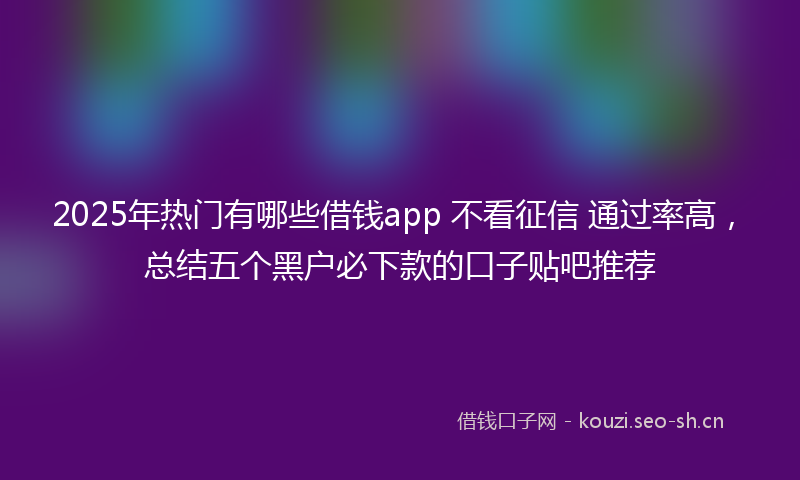 2025年热门有哪些借钱app 不看征信 通过率高，总结五个黑户必下款的口子贴吧推荐
