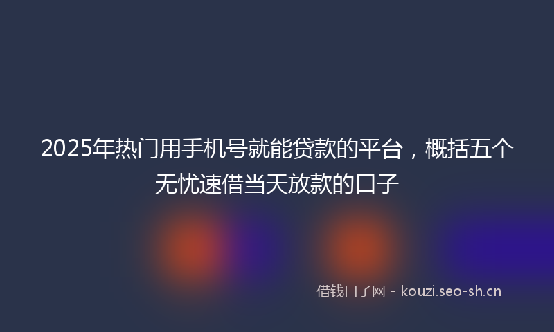 2025年热门用手机号就能贷款的平台，概括五个无忧速借当天放款的口子