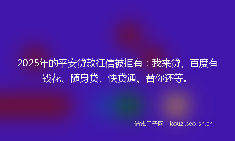 2025年的平安贷款征信被拒有：我来贷、百度有钱花、随身贷、快贷通、替你还等。