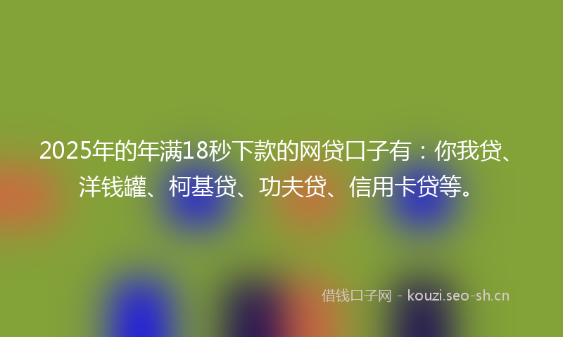 2025年的年满18秒下款的网贷口子有：你我贷、洋钱罐、柯基贷、功夫贷、信用卡贷等。