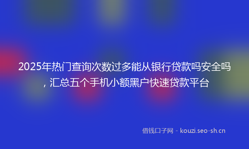2025年热门查询次数过多能从银行贷款吗安全吗，汇总五个手机小额黑户快速贷款平台