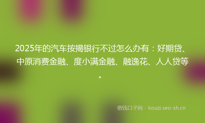 2025年的汽车按揭银行不过怎么办有：好期贷、中原消费金融、度小满金融、融逸花、人人贷等。