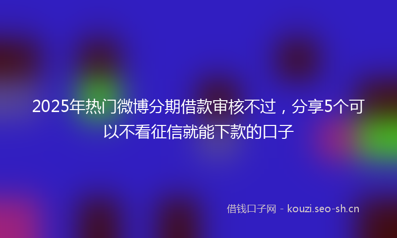 2025年热门微博分期借款审核不过，分享5个可以不看征信就能下款的口子