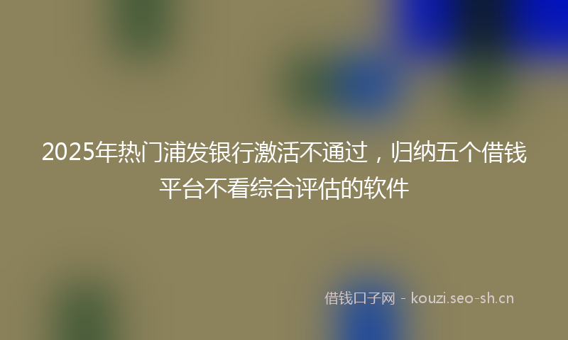 2025年热门浦发银行激活不通过，归纳五个借钱平台不看综合评估的软件