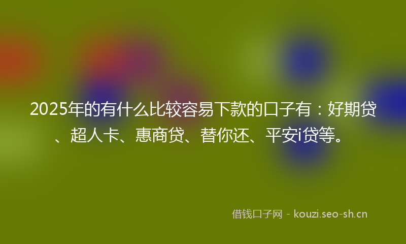 2025年的有什么比较容易下款的口子有：好期贷、超人卡、惠商贷、替你还、平安i贷等。