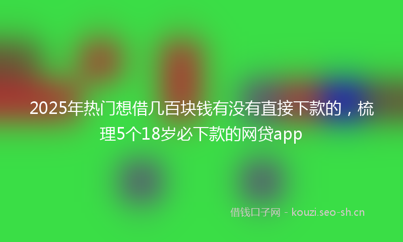 2025年热门想借几百块钱有没有直接下款的，梳理5个18岁必下款的网贷app