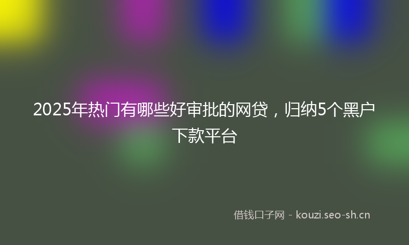 2025年热门有哪些好审批的网贷，归纳5个黑户下款平台
