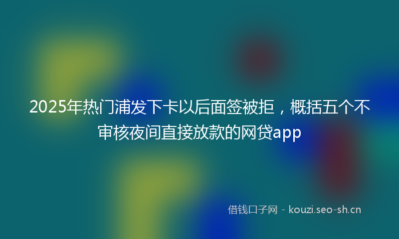 2025年热门浦发下卡以后面签被拒，概括五个不审核夜间直接放款的网贷app