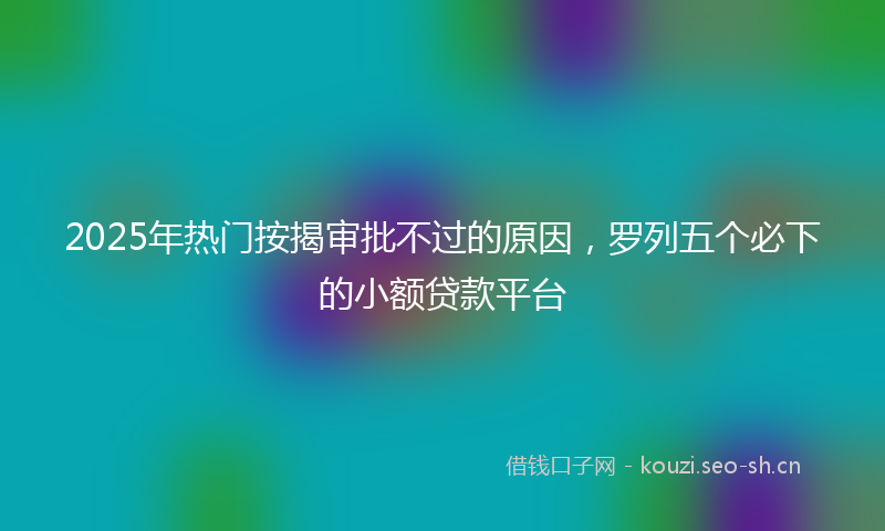 2025年热门按揭审批不过的原因，罗列五个必下的小额贷款平台