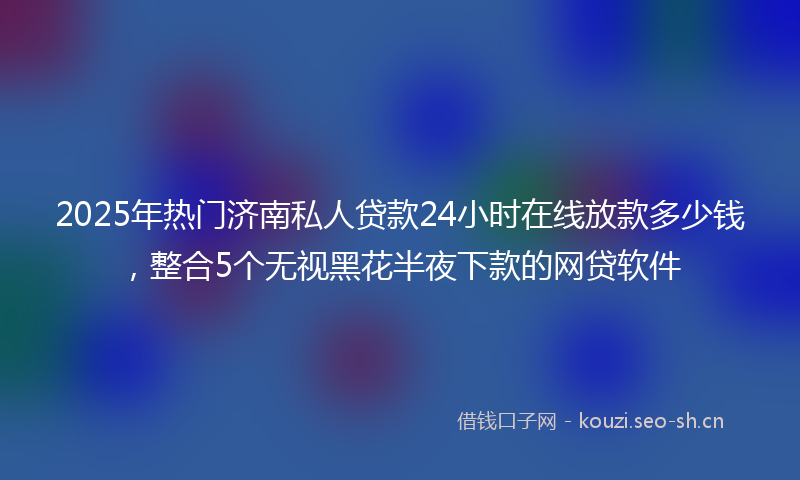 2025年热门济南私人贷款24小时在线放款多少钱，整合5个无视黑花半夜下款的网贷软件