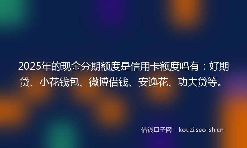 2025年的现金分期额度是信用卡额度吗有：好期贷、小花钱包、微博借钱、安逸花、功夫贷等。