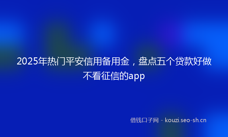 2025年热门平安信用备用金，盘点五个贷款好做不看征信的app