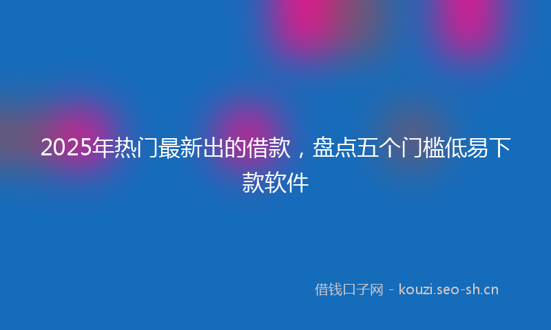 2025年热门最新出的借款，盘点五个门槛低易下款软件