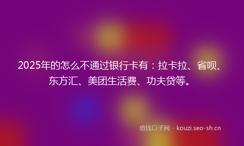 2025年的怎么不通过银行卡有：拉卡拉、省呗、东方汇、美团生活费、功夫贷等。