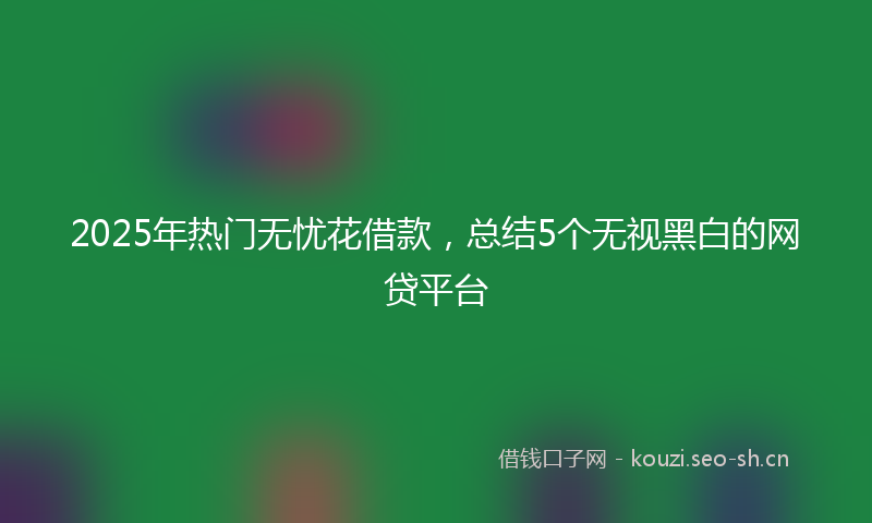 2025年热门无忧花借款,总结5个无视黑白的网贷平台