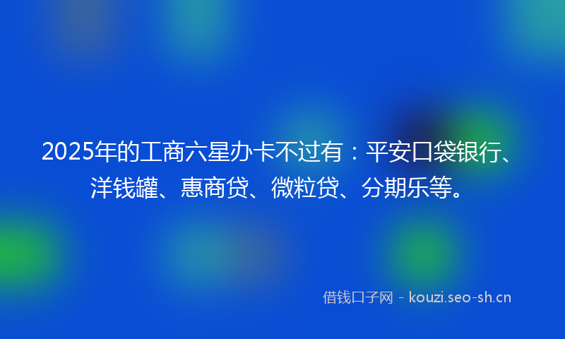 2025年的工商六星办卡不过有：平安口袋银行、洋钱罐、惠商贷、微粒贷、分期乐等。