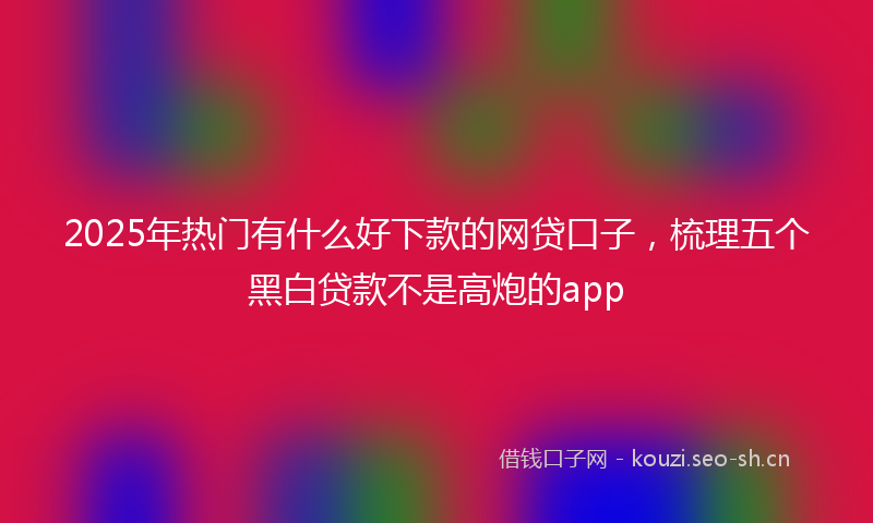 2025年热门有什么好下款的网贷口子，梳理五个黑白贷款不是高炮的app