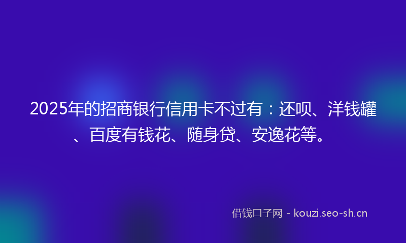 2025年的招商银行信用卡不过有：还呗、洋钱罐、百度有钱花、随身贷、安逸花等。