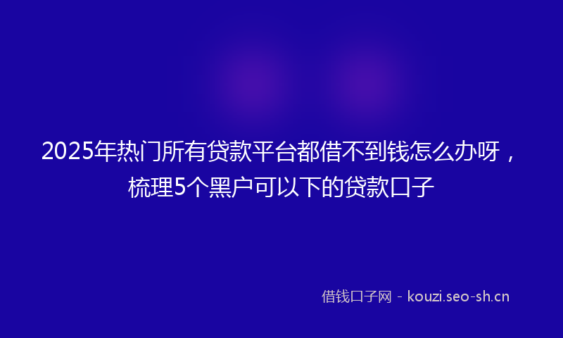 2025年热门所有贷款平台都借不到钱怎么办呀，梳理5个黑户可以下的贷款口子