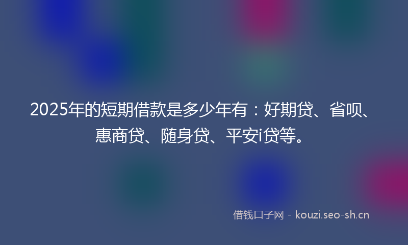 2025年的短期借款是多少年有：好期贷、省呗、惠商贷、随身贷、平安i贷等。