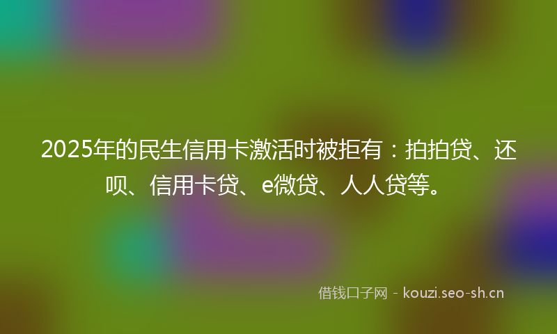 2025年的民生信用卡激活时被拒有：拍拍贷、还呗、信用卡贷、e微贷、人人贷等。