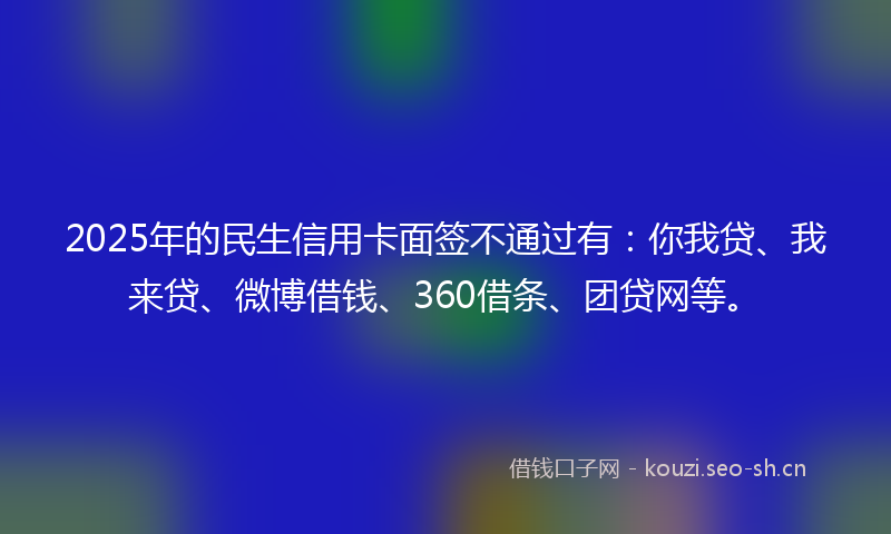 2025年的民生信用卡面签不通过有：你我贷、我来贷、微博借钱、360借条、团贷网等。