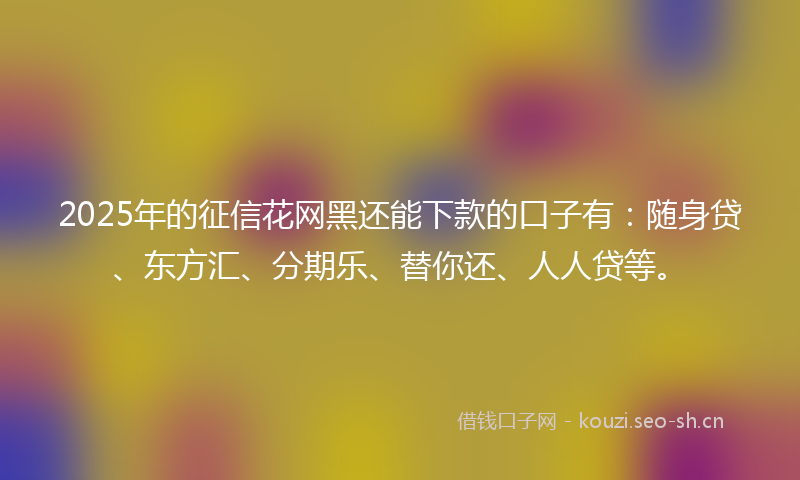 2025年的征信花网黑还能下款的口子有：随身贷、东方汇、分期乐、替你还、人人贷等。