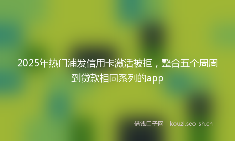 2025年热门浦发信用卡激活被拒，整合五个周周到贷款相同系列的app